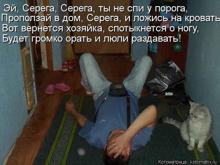 Эй, Серега, Серега, ты не спи у порога, Проползай в дом, Серега, и ложись на кровать. Вот вернется хо... Котоматрица: Эй, Серега, Серега, ты не спи у порога, Проползай в дом, Серега, и ложись на кровать. Вот вернется хозяйка, спотыкнется о ногу, Будет громко ор