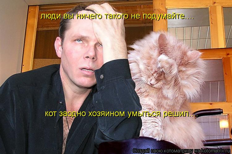 люди вы ничего такого не подумайте.... кот заодно хозяином умыться решил....... Котоматрица: люди вы ничего такого не подумайте.... кот заодно хозяином умыться решил....