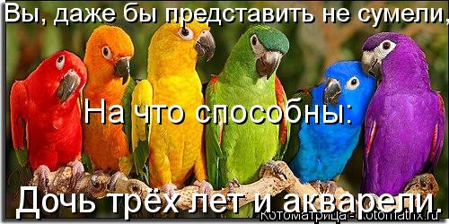 Котоматрица: Вы, даже бы представить не сумели, На что способны: Дочь трёх лет и акварели.