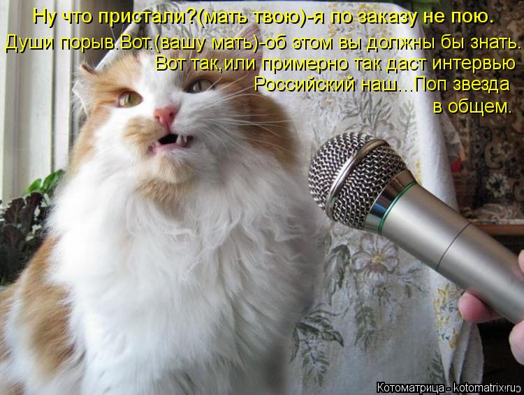 Ну что пристали?(мать твою)-я по заказу не пою. Души порыв.Вот.(вашу мать)-об этом вы должны бы знать... Котоматрица: Ну что пристали?(мать твою)-я по заказу не пою. Души порыв.Вот.(вашу мать)-об этом вы должны бы знать. Вот так,или примерно так даст интервью Ро