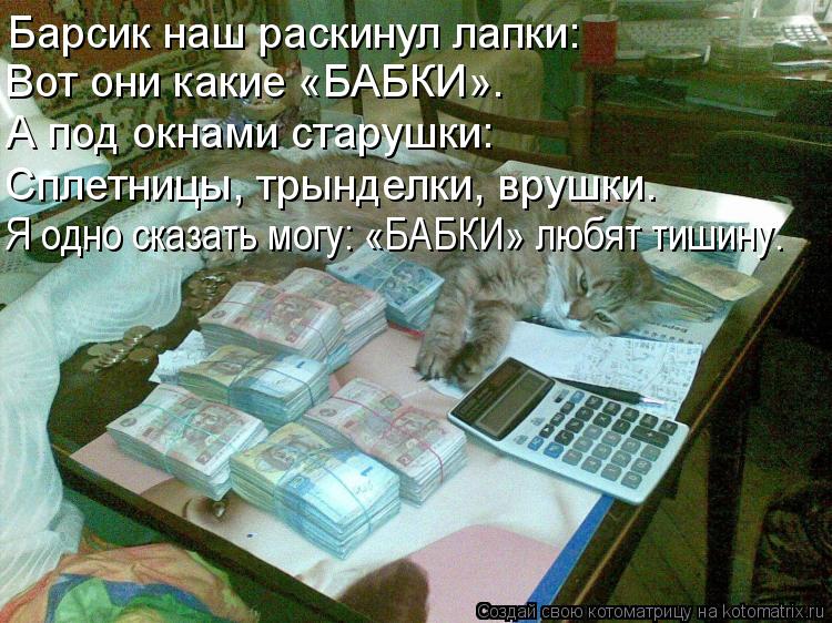 Барсик наш раскинул лапки: Вот они какие «БАБКИ». А под окнами старушки: Сплетницы, трынделки, врушки... Котоматрица: Барсик наш раскинул лапки: Вот они какие «БАБКИ». А под окнами старушки: Сплетницы, трынделки, врушки. Я одно сказать могу: «БАБКИ» любят тиш