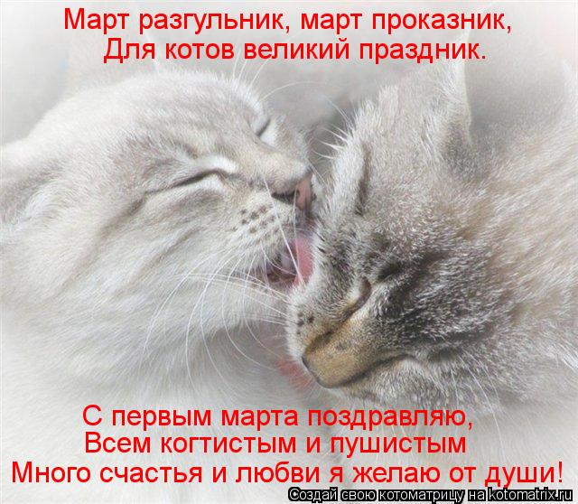 Март разгульник, март проказник, Для котов великий праздник. С первым марта поздравляю, Всем когтист... Котоматрица: Март разгульник, март проказник, Для котов великий праздник. С первым марта поздравляю, Всем когтистым и пушистым Много счастья и любви я ж