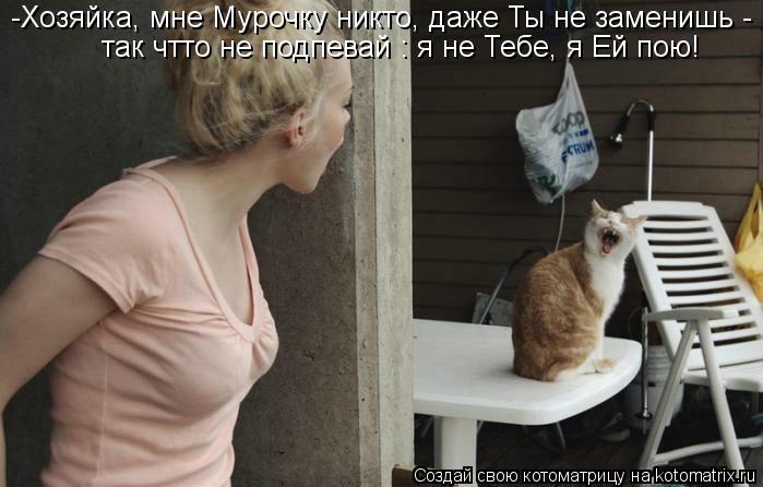 -Хозяйка, мне Мурочку никто, даже Ты не заменишь - так чтто не подпевай : я не Тебе, я Ей пою!... Котоматрица: -Хозяйка, мне Мурочку никто, даже Ты не заменишь - так чтто не подпевай : я не Тебе, я Ей пою!