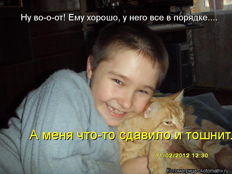 Ну во-о-от! Ему хорошо, у него все в порядке.... А меня что-то сдавило и тошнит...... Котоматрица: Ну во-о-от! Ему хорошо, у него все в порядке.... А меня что-то сдавило и тошнит...