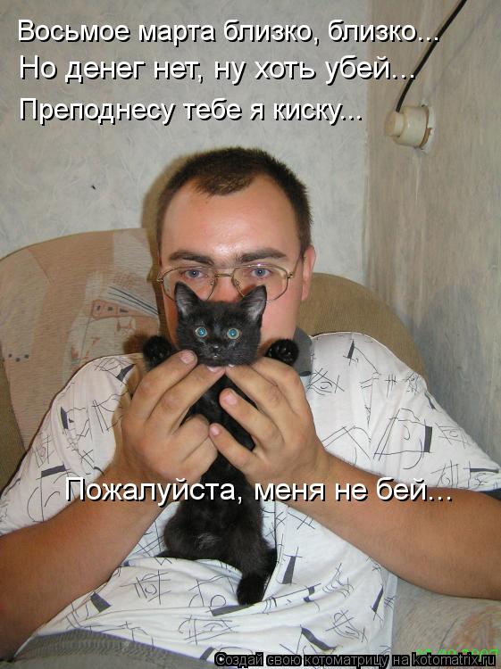 Восьмое марта близко, близко... Преподнесу тебе я киску... Но денег нет, ну хоть убей... Пожалуйста, ... Котоматрица: Восьмое марта близко, близко... Преподнесу тебе я киску... Но денег нет, ну хоть убей... Пожалуйста, меня не бей...