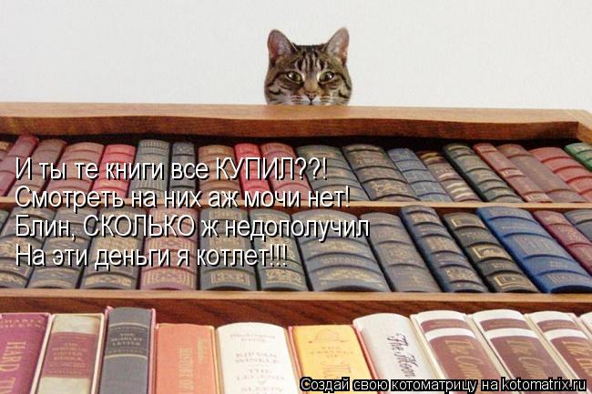 Котоматрица: И ты те книги все КУПИЛ??! Смотреть на них аж мочи нет! Блин, СКОЛЬКО ж недополучил На эти деньги я котлет!!!