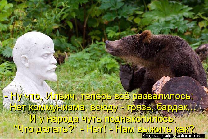 - Ну что, Ильич, теперь всё развалилось: Нет коммунизма, всюду - грязь, бардак... И у народа чуть под... Котоматрица: - Ну что, Ильич, теперь всё развалилось: Нет коммунизма, всюду - грязь, бардак... И у народа чуть поднакопилось: "Что делать?" - Нет! - Нам выжить к