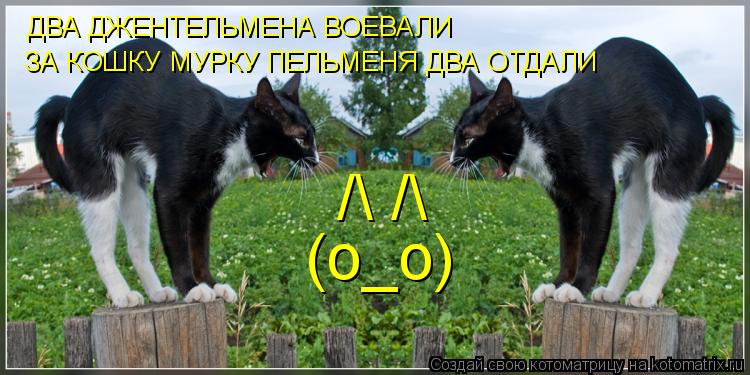 /\ /\ (о_о) ДВА ДЖЕНТЕЛЬМЕНА ВОЕВАЛИ ЗА КОШКУ МУРКУ ПЕЛЬМЕНЯ ДВА ОТДАЛИ... Котоматрица: /\ /\ (о_о) ДВА ДЖЕНТЕЛЬМЕНА ВОЕВАЛИ ЗА КОШКУ МУРКУ ПЕЛЬМЕНЯ ДВА ОТДАЛИ