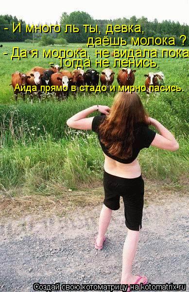 - И много ль ты, девка, даёшь молока ? - Да я молока, не видала пока. - Тогда не ленись. Айда прямо ... Котоматрица: - И много ль ты, девка, даёшь молока ? - Да я молока, не видала пока. - Тогда не ленись. Айда прямо в стадо и мирно пасись.