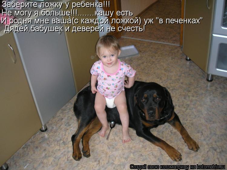 Заберите ложку у ребенка!!! Не могу я больше!!!.......кашу есть И родня мне ваша(с каждой ложкой) уж ... Котоматрица: Заберите ложку у ребенка!!! Не могу я больше!!!.......кашу есть И родня мне ваша(с каждой ложкой) уж "в печенках" Дядей,бабушек и деверей не счесть!