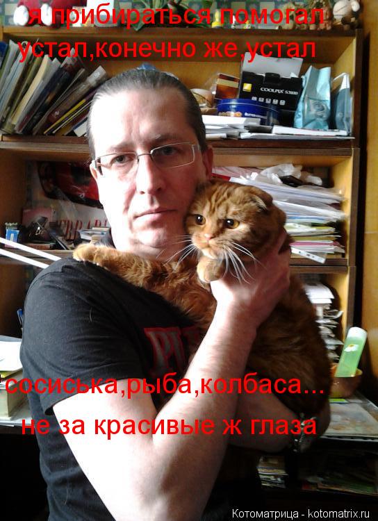 я прибираться помогал устал,конечно же,устал сосиська,рыба,колбаса... не за красивые ж глаза... Котоматрица: я прибираться помогал устал,конечно же,устал сосиська,рыба,колбаса... не за красивые ж глаза