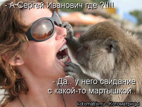 - А Сергей Иванович где ?!!!! - Да.. у него свидание с какой-то мартышкой...... Котоматрица: - А Сергей Иванович где ?!!!! - Да.. у него свидание с какой-то мартышкой...