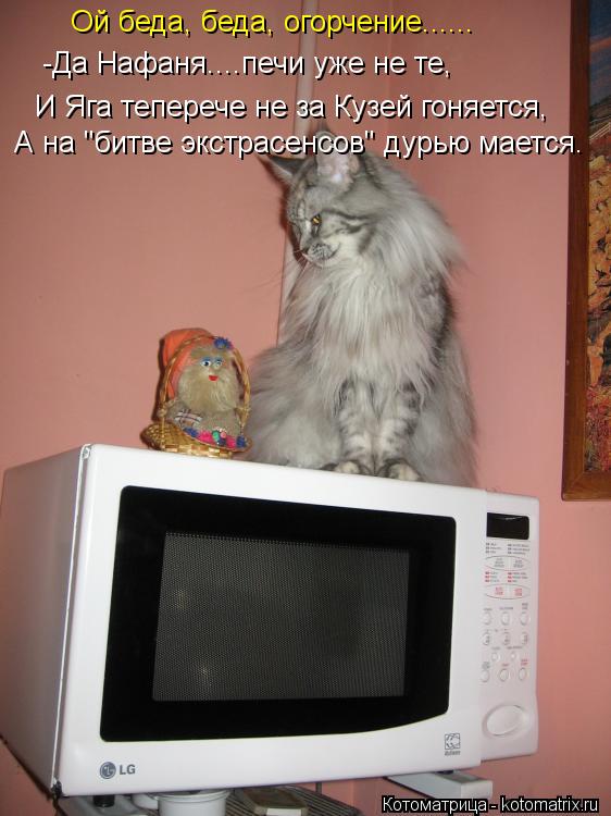 Ой беда, беда, огорчение...... -Да Нафаня....печи уже не те, И Яга теперече не за Кузей гоняется, А н... Котоматрица: Ой беда, беда, огорчение...... -Да Нафаня....печи уже не те, И Яга теперече не за Кузей гоняется, А на "битве экстрасенсов" дурью мается.