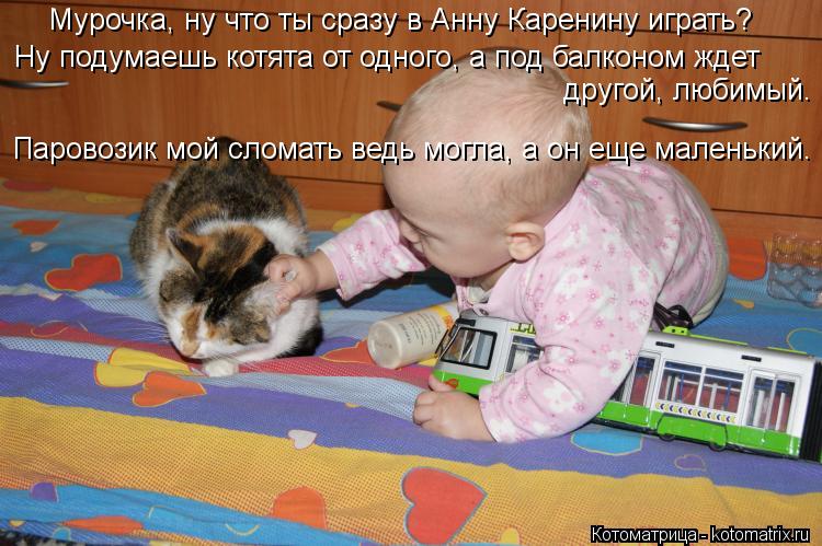 Мурочка, ну что ты сразу в Анну Каренину играть? Ну подумаешь котята от одного, а под балконом ждет ... Котоматрица: Мурочка, ну что ты сразу в Анну Каренину играть? Ну подумаешь котята от одного, а под балконом ждет другой, любимый. Паровозик мой сломать ве