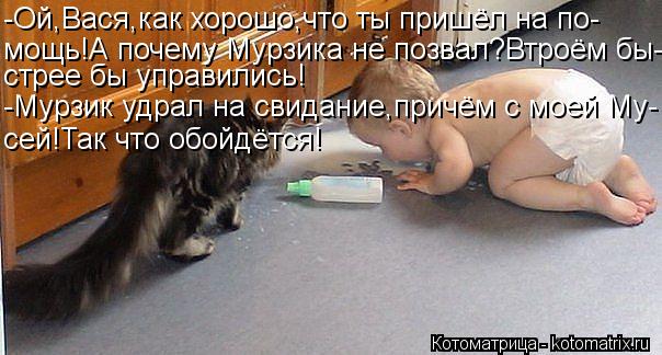 -Ой,Вася,как хорошо,что ты пришёл на по- мощь!А почему Мурзика не позвал?Втроём бы- стрее бы управили... Котоматрица: -Ой,Вася,как хорошо,что ты пришёл на по- мощь!А почему Мурзика не позвал?Втроём бы- стрее бы управились! -Мурзик удрал на свидание,причём с мое