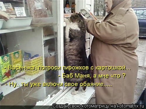 - Васенька, попроси пирожков с картошкой... - Баб Маня, а мне что ? - Ну.. ты уже включи свое обаяние... Котоматрица: - Васенька, попроси пирожков с картошкой... - Баб Маня, а мне что ? - Ну.. ты уже включи свое обаяние.....