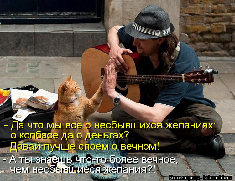 - Да что мы все о несбывшихся желаниях: о колбасе да о деньгах?.. Давай лучше споем о вечном! - А ты ... Котоматрица: - Да что мы все о несбывшихся желаниях: о колбасе да о деньгах?.. Давай лучше споем о вечном! - А ты знаешь что-то более вечное, чем несбывшиеся