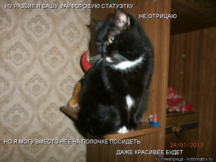 НУ РАЗБИЛ Я ВАШУ ФАРФОРОВУЮ СТАТУЭТКУ НЕ ОТРИЦАЮ НО Я МОГУ ВМЕСТО НЕЕ НА ПОЛОЧКЕ ПОСИДЕТЬ ДАЖЕ КРАСИВ... Котоматрица: НУ РАЗБИЛ Я ВАШУ ФАРФОРОВУЮ СТАТУЭТКУ НЕ ОТРИЦАЮ НО Я МОГУ ВМЕСТО НЕЕ НА ПОЛОЧКЕ ПОСИДЕТЬ ДАЖЕ КРАСИВЕЕ БУДЕТ