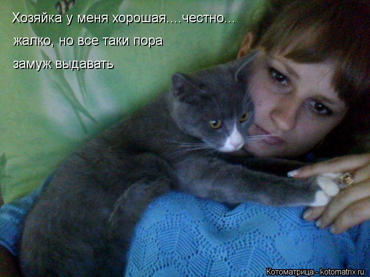 жалко, но все таки пора замуж выдавать Хозяйка у меня хорошая....честно...... Котоматрица: жалко, но все таки пора замуж выдавать Хозяйка у меня хорошая....честно...