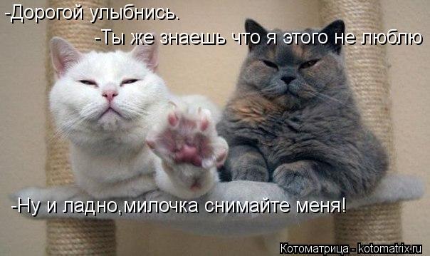 -Ты же знаешь что я этого не люблю -Ты же знаешь что я этого не люблю -Ну и ладно,милочка снимайте ме... Котоматрица: -Ты же знаешь что я этого не люблю -Ты же знаешь что я этого не люблю -Ну и ладно,милочка снимайте меня! -Дорогой улыбнись.