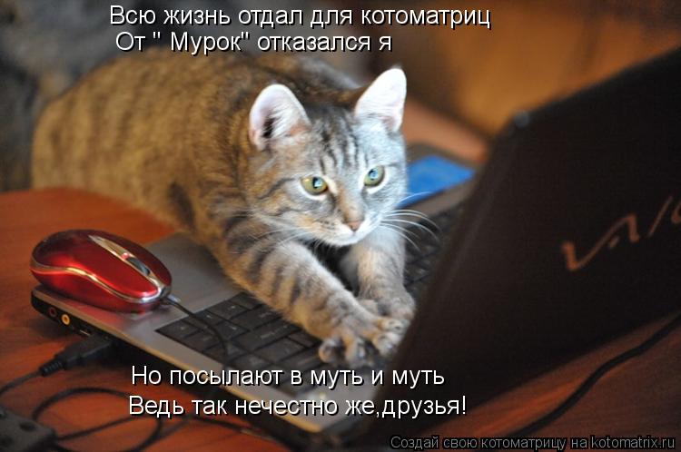 Всю жизнь отдал для котоматриц От " Мурок" отказался я Но посылают в муть и муть Ведь так нечестн... Котоматрица: Всю жизнь отдал для котоматриц От " Мурок" отказался я Но посылают в муть и муть Ведь так нечестно же,друзья!