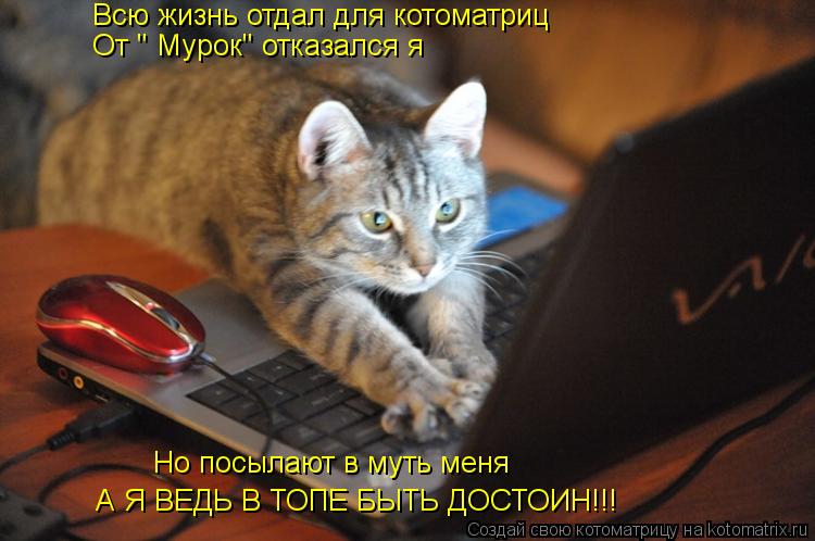 Всю жизнь отдал для котоматриц От " Мурок" отказался я Но посылают в муть меня А Я ВЕДЬ В ТОПЕ БЫТЬ... Котоматрица: Всю жизнь отдал для котоматриц От " Мурок" отказался я Но посылают в муть меня А Я ВЕДЬ В ТОПЕ БЫТЬ ДОСТОИН!!!