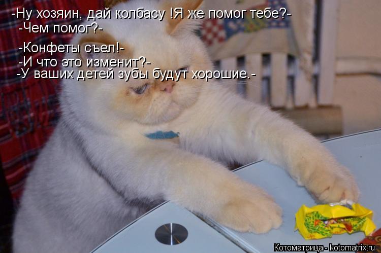 -Ну хозяин, дай колбасу !Я же помог тебе?- -Конфеты съел!- -Чем помог?- -И что это изменит?- -У ваших... Котоматрица: -Ну хозяин, дай колбасу !Я же помог тебе?- -Конфеты съел!- -Чем помог?- -И что это изменит?- -У ваших детей зубы будут хорошие.-