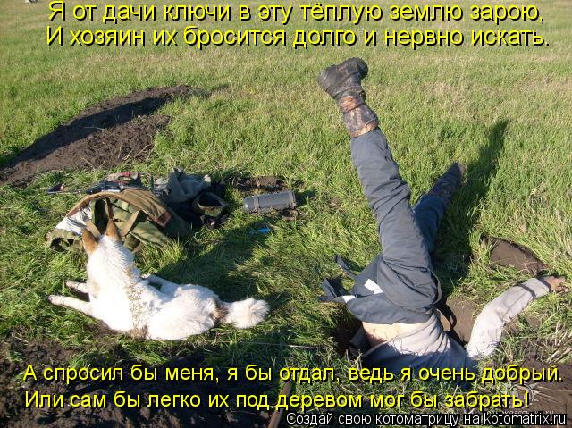 Я от дачи ключи в эту тёплую землю зарою, И хозяин их бросится долго и нервно искать. А спросил бы ме... Котоматрица: Я от дачи ключи в эту тёплую землю зарою, И хозяин их бросится долго и нервно искать. А спросил бы меня, я бы отдал, ведь я очень добрый. Или са