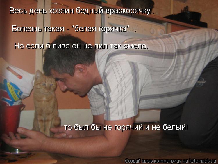 Весь день хозяин бедный враскорячку... Болезнь такая - "белая горячка"... Но если б пиво он не пил та... Котоматрица: Весь день хозяин бедный враскорячку... Болезнь такая - "белая горячка"... Но если б пиво он не пил так смело, то был бы не горячий и не белый!