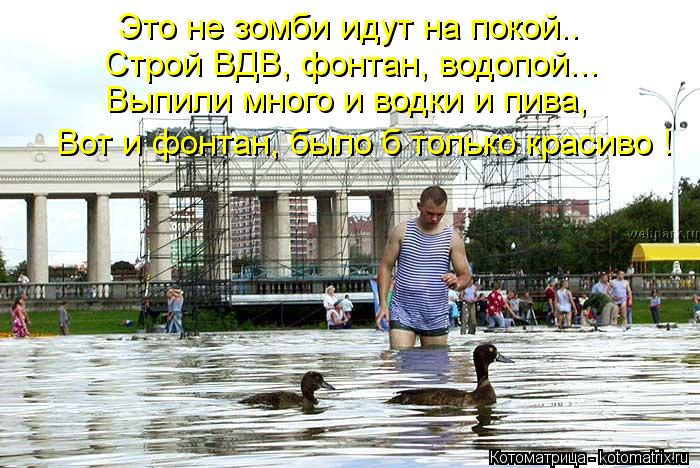 Это не зомби идут на покой.. Строй ВДВ, фонтан, водопой... Выпили много и водки и пива, Вот и фонтан... Котоматрица: Это не зомби идут на покой.. Строй ВДВ, фонтан, водопой... Выпили много и водки и пива, Вот и фонтан, было б только красиво !