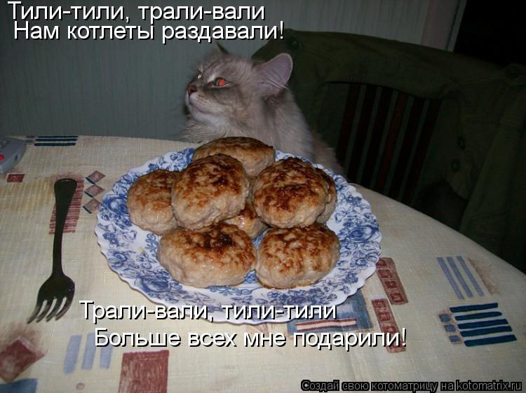 Тили-тили, трали-вали Нам котлеты раздавали! Трали-вали, тили-тили Больше всех мне подарили!... Котоматрица: Тили-тили, трали-вали Нам котлеты раздавали! Трали-вали, тили-тили Больше всех мне подарили!