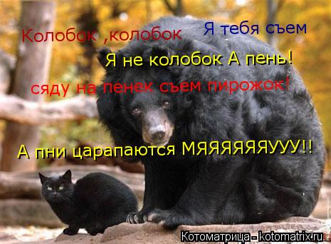 Колобок ,колобок Я тебя съем Я не колобок А пень! сяду на пенек съем пирожок! А пни царапаются МЯЯЯЯЯ... Котоматрица: Колобок ,колобок Я тебя съем Я не колобок А пень! сяду на пенек съем пирожок! А пни царапаются МЯЯЯЯЯЯУУУ!!