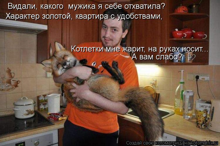 Видали, какого мужика я себе отхватила? Характер золотой, квартира с удобствами, Котлетки мне жари... Котоматрица: Видали, какого мужика я себе отхватила? Характер золотой, квартира с удобствами, Котлетки мне жарит, на руках носит... А вам слабо?