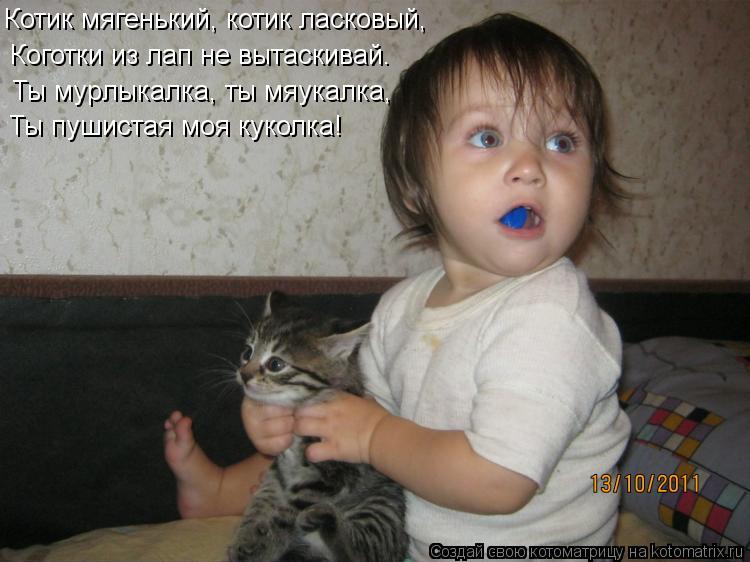 Котик мягенький, котик ласковый, Коготки из лап не вытаскивай. Ты мypлыкалка, ты мяyкалка, Ты пyшиста... Котоматрица: Котик мягенький, котик ласковый, Коготки из лап не вытаскивай. Ты мypлыкалка, ты мяyкалка, Ты пyшистая моя кyколка!