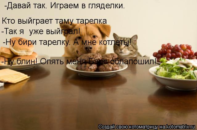-Давай так. Играем в гляделки. Кто выйграет таму тарелка -Так я уже выйграл! -Ну бири тарелку. А мне... Котоматрица: -Давай так. Играем в гляделки. Кто выйграет таму тарелка -Так я уже выйграл! -Ну бири тарелку. А мне котлеты! -Ну блин! Опять меня Барс облапоши