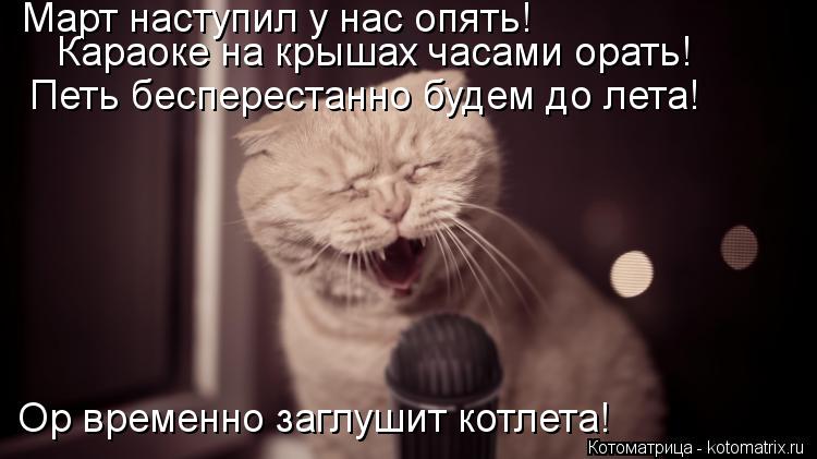 Март наступил у нас опять! Караоке на крышах часами орать! Петь бесперестанно будем до лета! Ор време... Котоматрица: Март наступил у нас опять! Караоке на крышах часами орать! Петь бесперестанно будем до лета! Ор временно заглушит котлета!