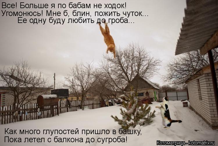 Все! Больше я по бабам не ходок! Угомонюсь! Мне б, блин, пожить чуток... Ее одну буду любить до гроб... Котоматрица: Все! Больше я по бабам не ходок! Угомонюсь! Мне б, блин, пожить чуток... Ее одну буду любить до гроба... Как много глупостей пришло в башку, Пока
