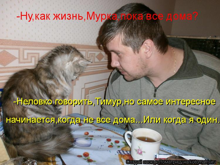 -Неловко говорить,Тимур,но самое интересное начинается,когда не все дома...Или когда я один... -Ну,к... Котоматрица: -Неловко говорить,Тимур,но самое интересное начинается,когда не все дома...Или когда я один... -Ну,как жизнь,Мурка,пока все дома?
