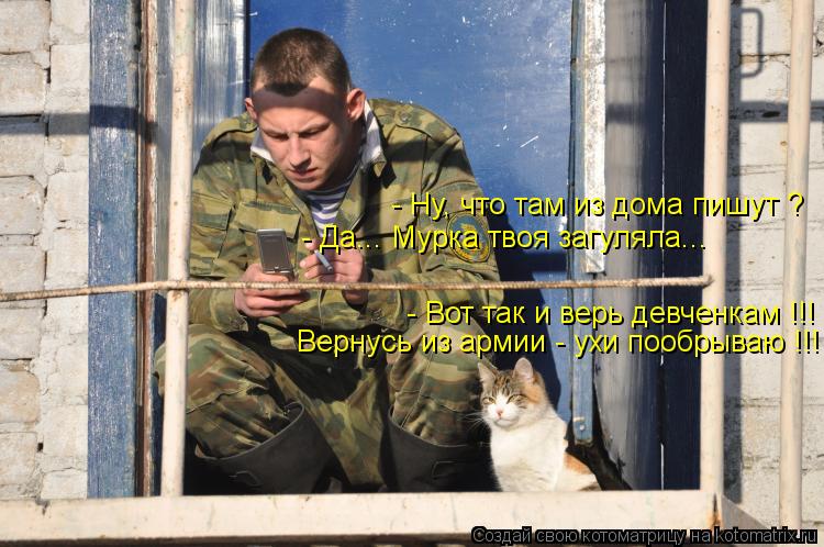 - Ну, что там из дома пишут ? - Да... Мурка твоя загуляла... - Вот так и верь девченкам !!! Вернусь и... Котоматрица: - Ну, что там из дома пишут ? - Да... Мурка твоя загуляла... - Вот так и верь девченкам !!! Вернусь из армии - ухи пообрываю !!!