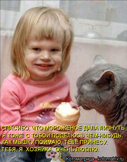 СПАСИБО, ЧТО МОРОЖЕНОЕ ДАЛА ЛИЗНУТЬ Я ТОЖЕ С ТОБОЙ ПОДЕЛЮСЬ ЧЕМ-НИБУДЬ. КАК МЫШКУ ПОЙМАЮ, ТЕБЕ ПРИНЕС... Котоматрица: СПАСИБО, ЧТО МОРОЖЕНОЕ ДАЛА ЛИЗНУТЬ Я ТОЖЕ С ТОБОЙ ПОДЕЛЮСЬ ЧЕМ-НИБУДЬ. КАК МЫШКУ ПОЙМАЮ, ТЕБЕ ПРИНЕСУ. ТЕБЯ, Я ХОЗЯЙКА, ОЧЕНЬ ЛЮБЛЮ.
