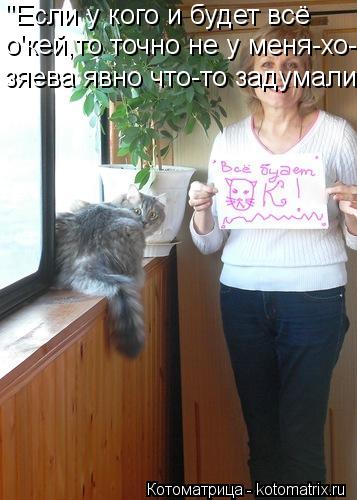 "Если у кого и будет всё о'кей,то точно не у меня-хо- зяева явно что-то задумали"...... Котоматрица: "Если у кого и будет всё о'кей,то точно не у меня-хо- зяева явно что-то задумали"...