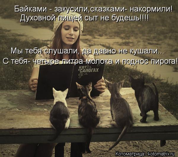Байками - закусили,сказками- накормили! Духовной пищей сыт не будешь!!!! Мы тебя слушали, да давно не... Котоматрица: Байками - закусили,сказками- накормили! Духовной пищей сыт не будешь!!!! Мы тебя слушали, да давно не кушали... С тебя- четыре литра молока и под