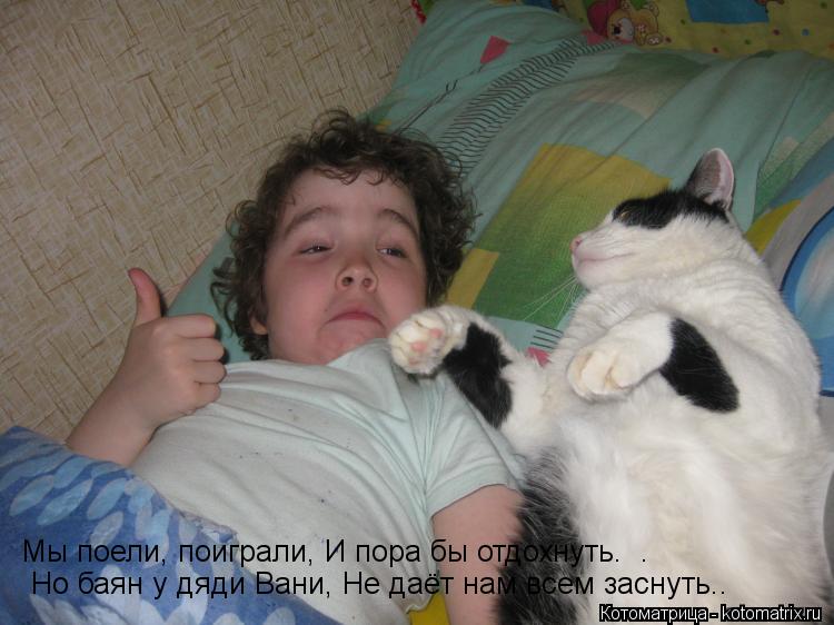 Мы поели, поиграли, И пора бы отдохнуть. . Но баян у дяди Вани, Не даёт нам всем заснуть..... Котоматрица: Мы поели, поиграли, И пора бы отдохнуть. . Но баян у дяди Вани, Не даёт нам всем заснуть..