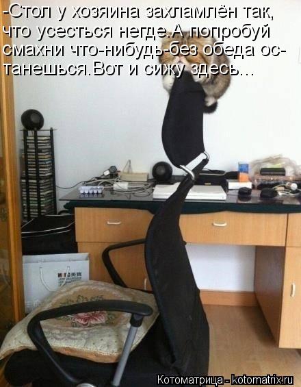 -Стол у хозяина захламлён так, что усесться негде.А попробуй смахни что-нибудь-без обеда ос- танешься... Котоматрица: -Стол у хозяина захламлён так, что усесться негде.А попробуй смахни что-нибудь-без обеда ос- танешься.Вот и сижу здесь...