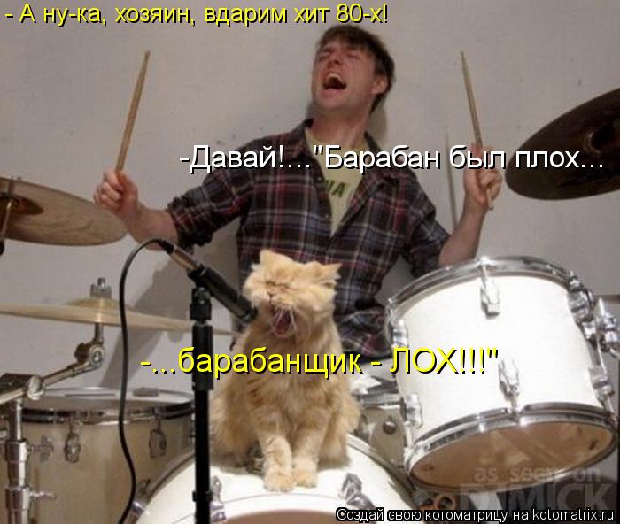 - А ну-ка, хозяин, вдарим хит 80-х! -Давай!..."Барабан был плох... -...барабанщик - ЛОХ!!!"... Котоматрица: - А ну-ка, хозяин, вдарим хит 80-х! -Давай!..."Барабан был плох... -...барабанщик - ЛОХ!!!"