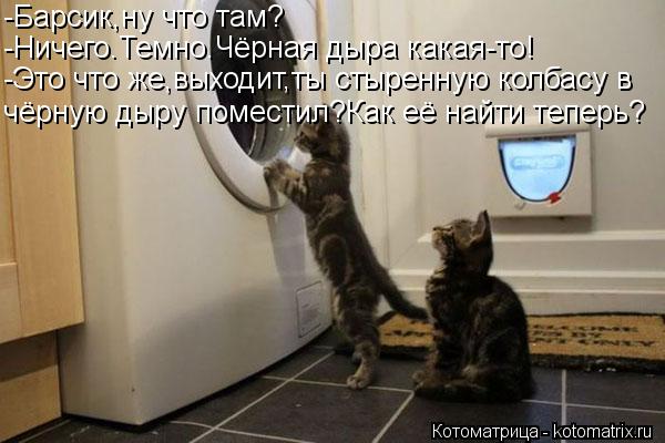 -Барсик,ну что там? -Ничего.Темно.Чёрная дыра какая-то! -Это что же,выходит,ты стыренную колбасу в чё... Котоматрица: -Барсик,ну что там? -Ничего.Темно.Чёрная дыра какая-то! -Это что же,выходит,ты стыренную колбасу в чёрную дыру поместил?Как её найти теперь?