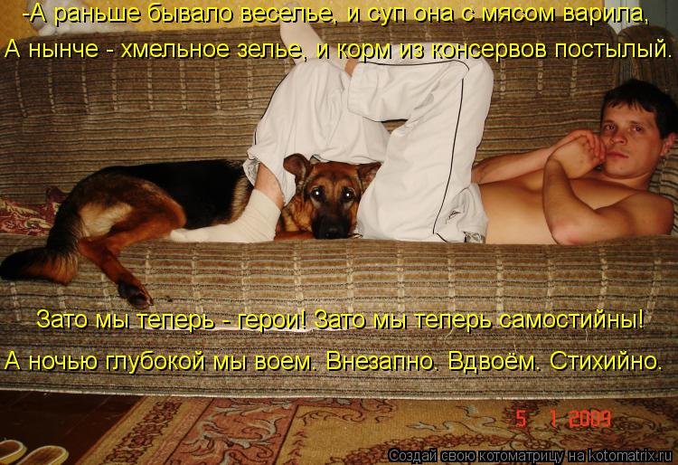 -А раньше бывало веселье, и суп она с мясом варила, А нынче - хмельное зелье, и корм из консервов по... Котоматрица: -А раньше бывало веселье, и суп она с мясом варила, А нынче - хмельное зелье, и корм из консервов постылый. Зато мы теперь - герои! Зато мы тепе