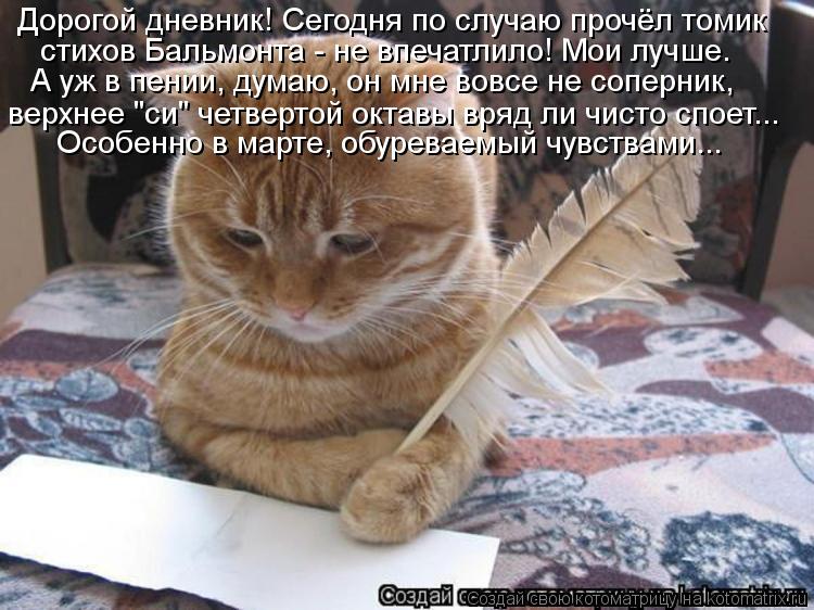 Дорогой дневник! Сегодня по случаю прочёл томик стихов Бальмонта - не впечатлило! Мои лучше. А уж в п... Котоматрица: Дорогой дневник! Сегодня по случаю прочёл томик стихов Бальмонта - не впечатлило! Мои лучше. А уж в пении, думаю, он мне вовсе не соперник, вер