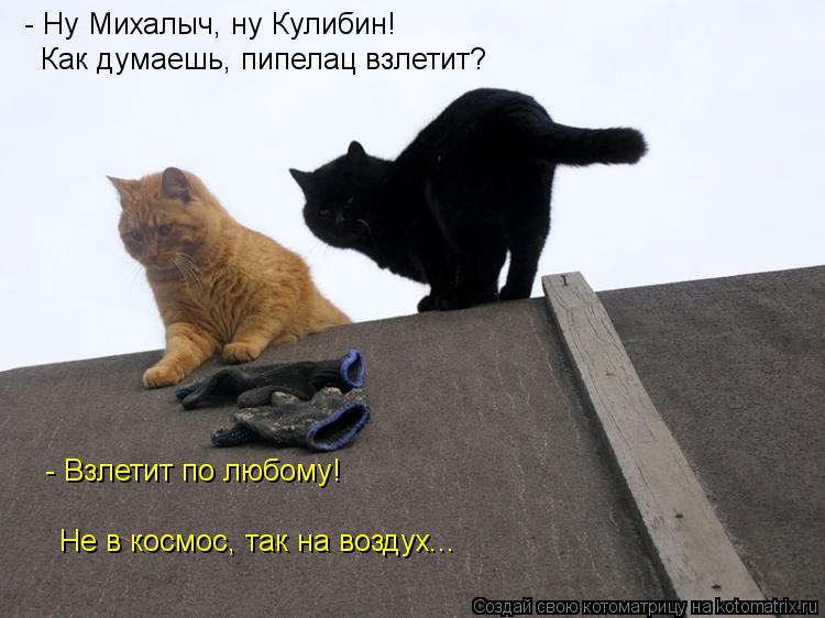 Котоматрица: - Ну Михалыч, ну Кулибин! Как думаешь, пипелац взлетит? - Взлетит по любому! Не в космос, так на воздух...