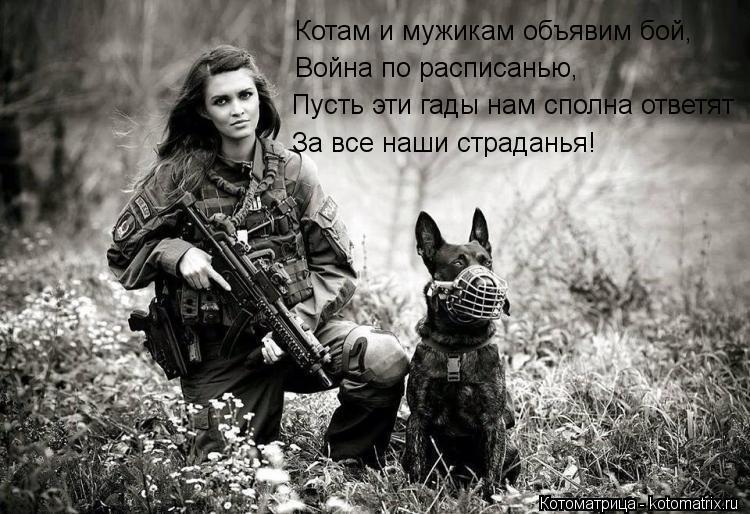 Котам и мужикам объявим бой, Война по расписанью, Пусть эти гады нам сполна ответят За все наши страд... Котоматрица: Котам и мужикам объявим бой, Война по расписанью, Пусть эти гады нам сполна ответят За все наши страданья!